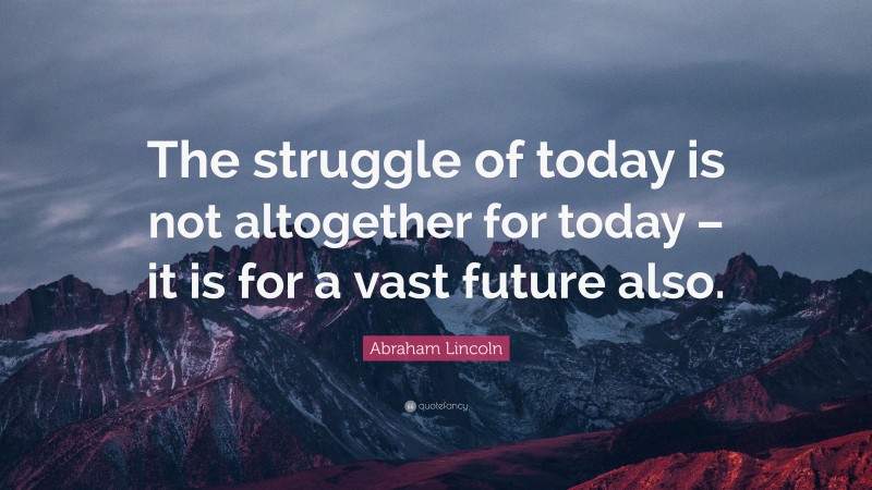 Abraham Lincoln Quote: “The struggle of today is not altogether for today – it is for a vast future also.”