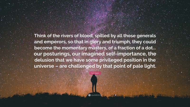 Carl Sagan Quote: “Think of the rivers of blood, spilled by all those generals and emperors, so that in glory and triumph, they could become the momentary masters, of a fraction of a dot... our posturings, our imagined self-importance, the delusion that we have some privileged position in the universe – are challenged by that point of pale light.”