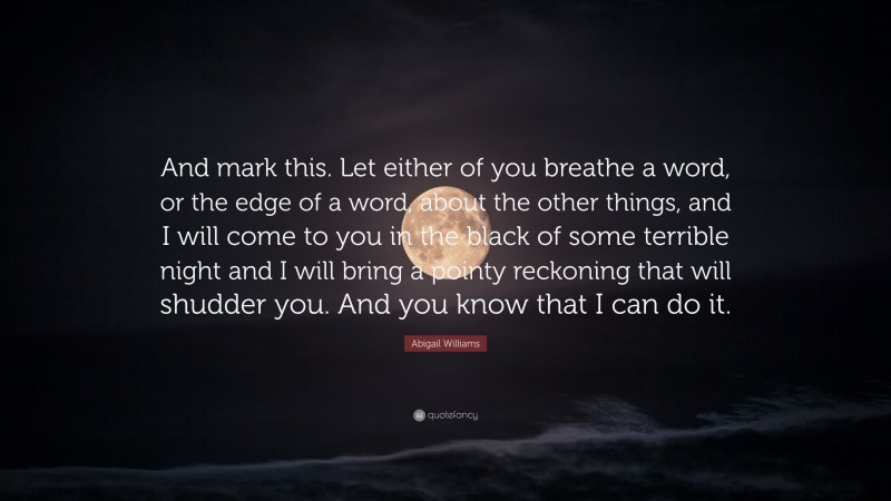 Abigail Williams Quote: “And mark this. Let either of you breathe a word, or the edge of a word, about the other things, and I will come to you in the black of some terrible night and I will bring a pointy reckoning that will shudder you. And you know that I can do it.”