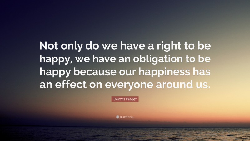 Dennis Prager Quote: “Not only do we have a right to be happy, we have an obligation to be happy because our happiness has an effect on everyone around us.”