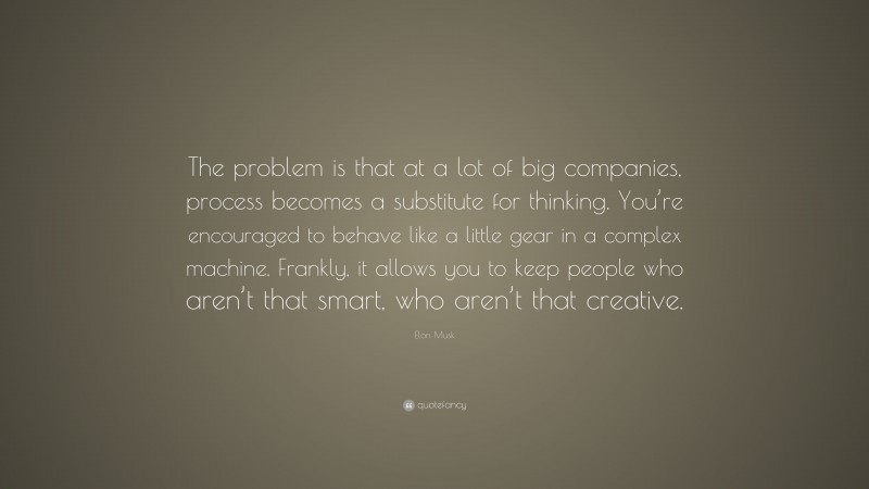 Elon Musk Quote: “The problem is that at a lot of big companies, process becomes a substitute for thinking. You’re encouraged to behave like a little gear in a complex machine. Frankly, it allows you to keep people who aren’t that smart, who aren’t that creative.”