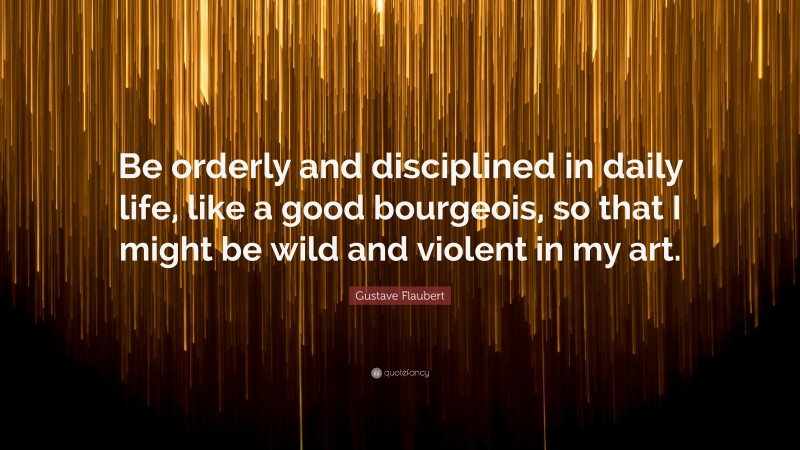 Gustave Flaubert Quote: “Be orderly and disciplined in daily life, like a good bourgeois, so that I might be wild and violent in my art.”