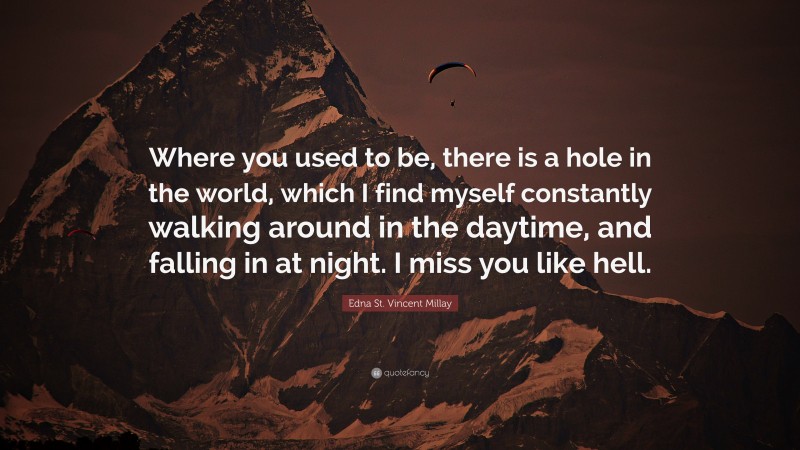 Edna St. Vincent Millay Quote: “Where you used to be, there is a hole in the world, which I find myself constantly walking around in the daytime, and falling in at night. I miss you like hell.”
