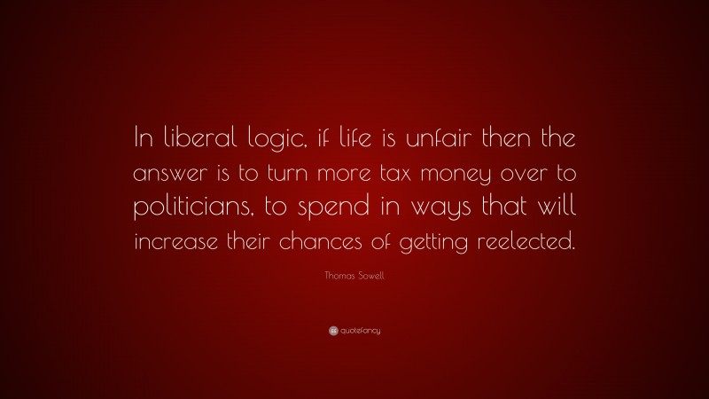 Thomas Sowell Quote: “In liberal logic, if life is unfair then the answer is to turn more tax money over to politicians, to spend in ways that will increase their chances of getting reelected.”