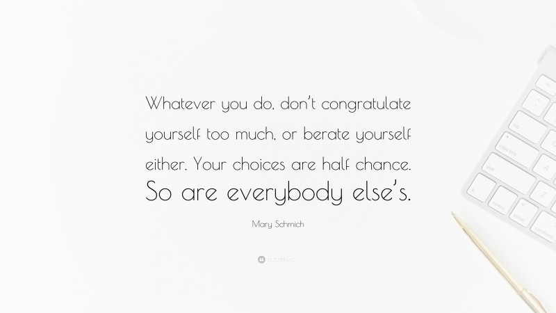 Mary Schmich Quote: “Whatever you do, don’t congratulate yourself too much, or berate yourself either. Your choices are half chance. So are everybody else’s.”