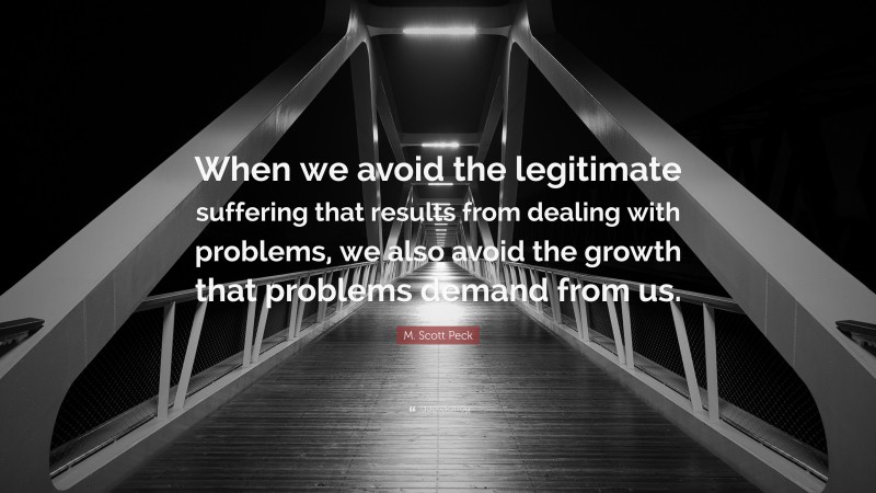 M. Scott Peck Quote: “When we avoid the legitimate suffering that results from dealing with problems, we also avoid the growth that problems demand from us.”