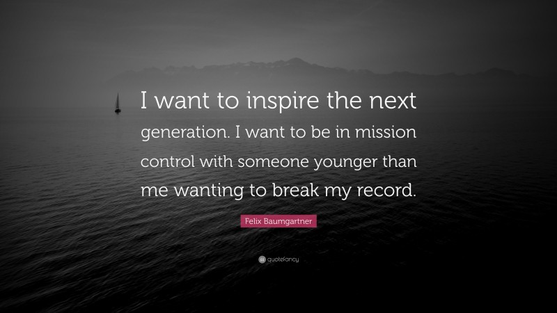 Felix Baumgartner Quote: “I want to inspire the next generation. I want to be in mission control with someone younger than me wanting to break my record.”