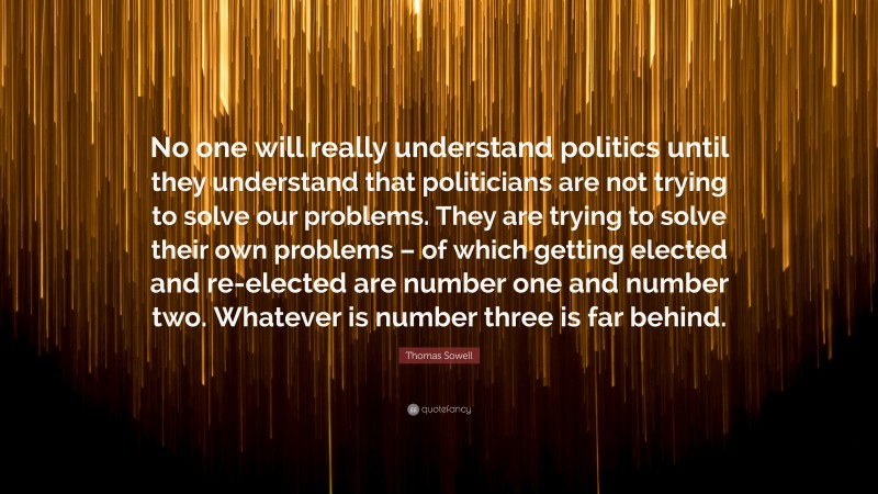Thomas Sowell Quote: “No one will really understand politics until they understand that politicians are not trying to solve our problems. They are trying to solve their own problems – of which getting elected and re-elected are number one and number two. Whatever is number three is far behind.”