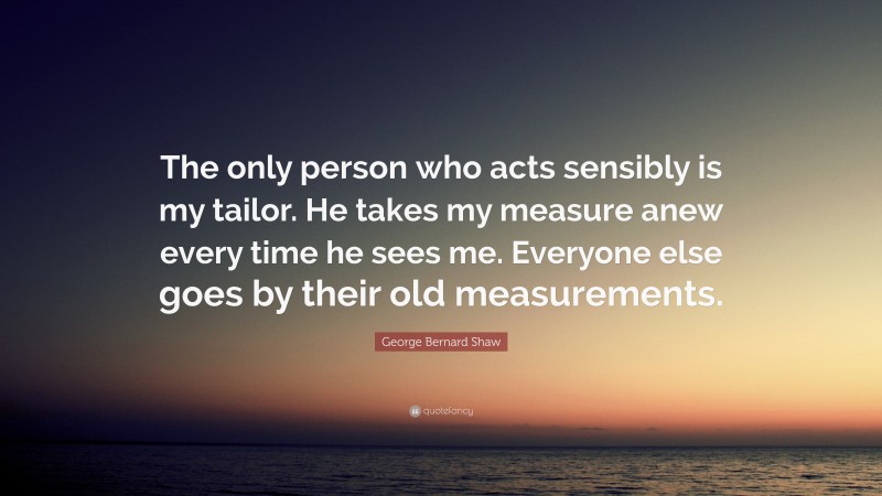 George Bernard Shaw Quote: “The only person who acts sensibly is my tailor. He takes my measure anew every time he sees me. Everyone else goes by their old measurements.”