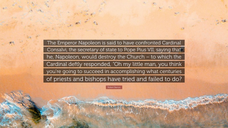 Robert Barron Quote: “The Emperor Napoleon is said to have confronted Cardinal Consalvi, the secretary of state to Pope Pius VII, saying that he, Napoleon, would destroy the Church – to which the Cardinal deftly responded, “Oh my little man, you think you’re going to succeed in accomplishing what centuries of priests and bishops have tried and failed to do?”