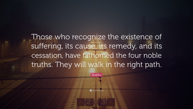 Buddha Quote: “Those who recognize the existence of suffering, its cause, its remedy, and its cessation, have fathomed the four noble truths. They will walk in the right path.”