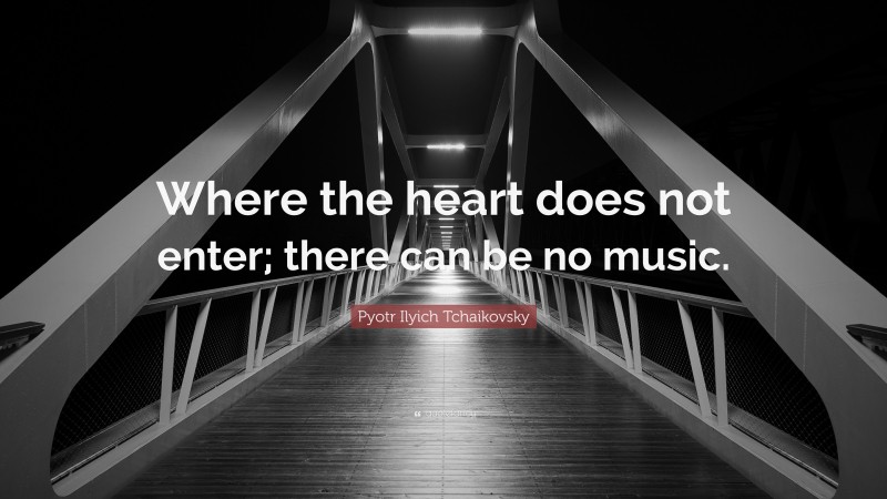 Pyotr Ilyich Tchaikovsky Quote: “Where the heart does not enter; there can be no music.”