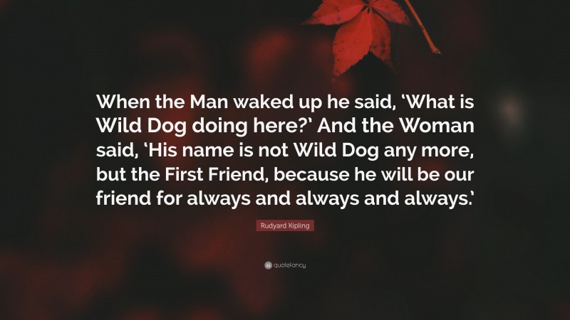 Rudyard Kipling Quote: “When the Man waked up he said, ‘What is Wild Dog doing here?’ And the Woman said, ‘His name is not Wild Dog any more, but the First Friend, because he will be our friend for always and always and always.’”