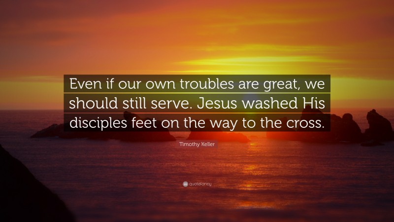 Timothy Keller Quote: “Even if our own troubles are great, we should still serve. Jesus washed His disciples feet on the way to the cross.”