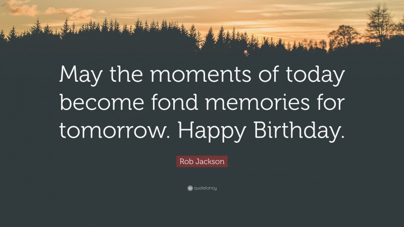 Rob Jackson Quote: “May the moments of today become fond memories for tomorrow. Happy Birthday.”