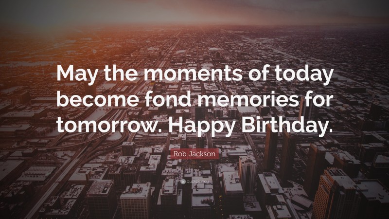 Rob Jackson Quote: “May the moments of today become fond memories for tomorrow. Happy Birthday.”