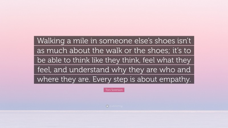 Toni Sorenson Quote: “Walking a mile in someone else’s shoes isn’t as much about the walk or the shoes; it’s to be able to think like they think, feel what they feel, and understand why they are who and where they are. Every step is about empathy.”