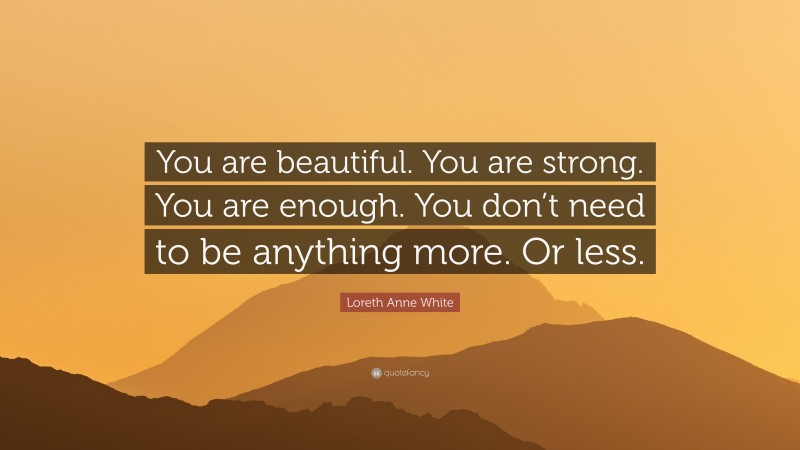Loreth Anne White Quote: “You are beautiful. You are strong. You are enough. You don’t need to be anything more. Or less.”