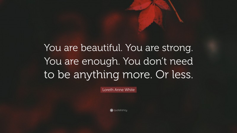Loreth Anne White Quote: “You are beautiful. You are strong. You are enough. You don’t need to be anything more. Or less.”