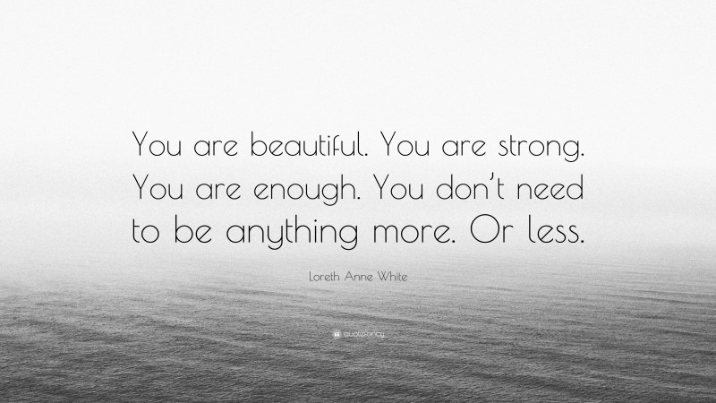 Loreth Anne White Quote: “You are beautiful. You are strong. You are enough. You don’t need to be anything more. Or less.”