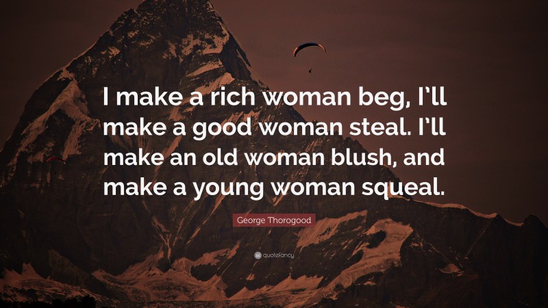 George Thorogood Quote: “I make a rich woman beg, I’ll make a good woman steal. I’ll make an old woman blush, and make a young woman squeal.”