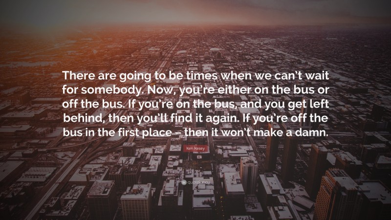 Ken Kesey Quote: “There are going to be times when we can’t wait for somebody. Now, you’re either on the bus or off the bus. If you’re on the bus, and you get left behind, then you’ll find it again. If you’re off the bus in the first place – then it won’t make a damn.”