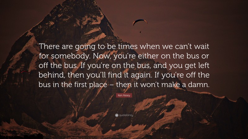 Ken Kesey Quote: “There are going to be times when we can’t wait for somebody. Now, you’re either on the bus or off the bus. If you’re on the bus, and you get left behind, then you’ll find it again. If you’re off the bus in the first place – then it won’t make a damn.”