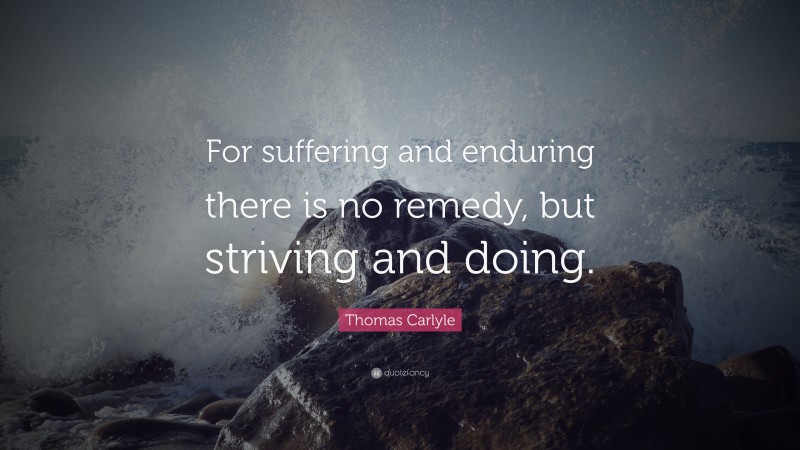 Thomas Carlyle Quote: “For suffering and enduring there is no remedy, but striving and doing.”
