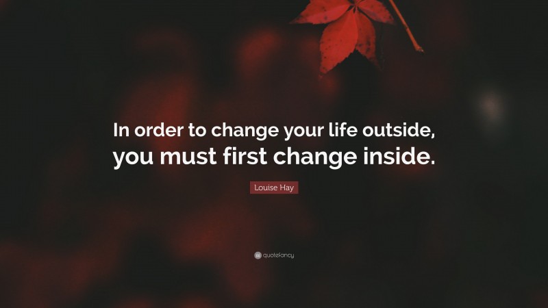 Louise Hay Quote: “In order to change your life outside, you must first change inside.”