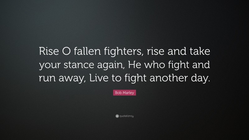 Bob Marley Quote: “Rise O fallen fighters, rise and take your stance again, He who fight and run away, Live to fight another day.”