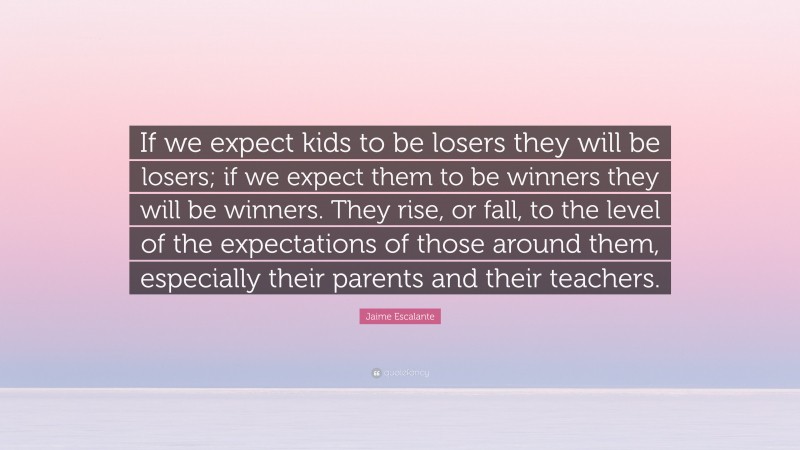 Jaime Escalante Quote: “If we expect kids to be losers they will be losers; if we expect them to be winners they will be winners. They rise, or fall, to the level of the expectations of those around them, especially their parents and their teachers.”