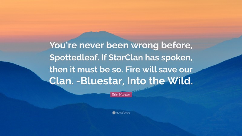 Erin Hunter Quote: “You’re never been wrong before, Spottedleaf. If StarClan has spoken, then it must be so. Fire will save our Clan. -Bluestar, Into the Wild.”