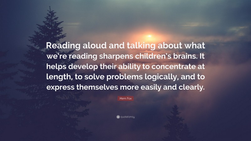 Mem Fox Quote: “Reading aloud and talking about what we’re reading sharpens children’s brains. It helps develop their ability to concentrate at length, to solve problems logically, and to express themselves more easily and clearly.”