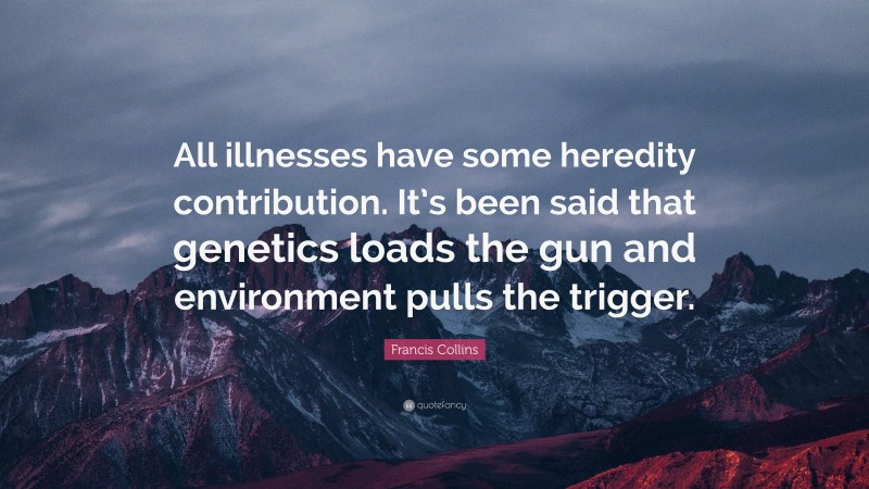 Francis Collins Quote: “All illnesses have some heredity contribution. It’s been said that genetics loads the gun and environment pulls the trigger.”
