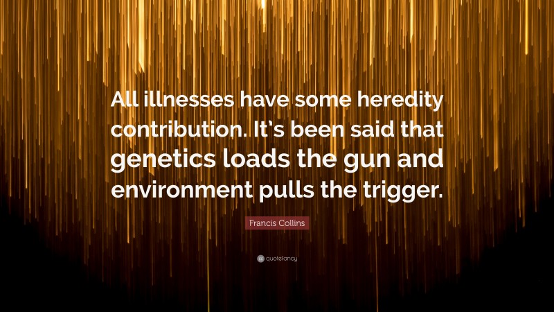 Francis Collins Quote: “All illnesses have some heredity contribution. It’s been said that genetics loads the gun and environment pulls the trigger.”