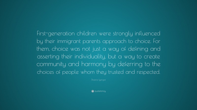 Sheena Iyengar Quote: “First-generation children were strongly influenced by their immigrant parents approach to choice. For them, choice was not just a way of defining and asserting their individuality, but a way to create community and harmony by deferring to the choices of people whom they trusted and respected.”