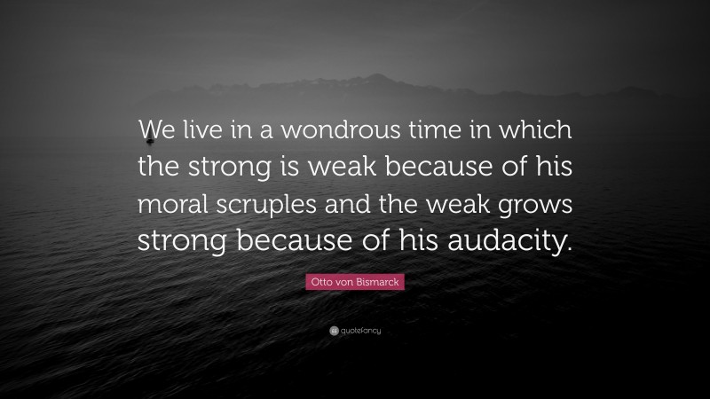 Otto von Bismarck Quote: “We live in a wondrous time in which the strong is weak because of his moral scruples and the weak grows strong because of his audacity.”