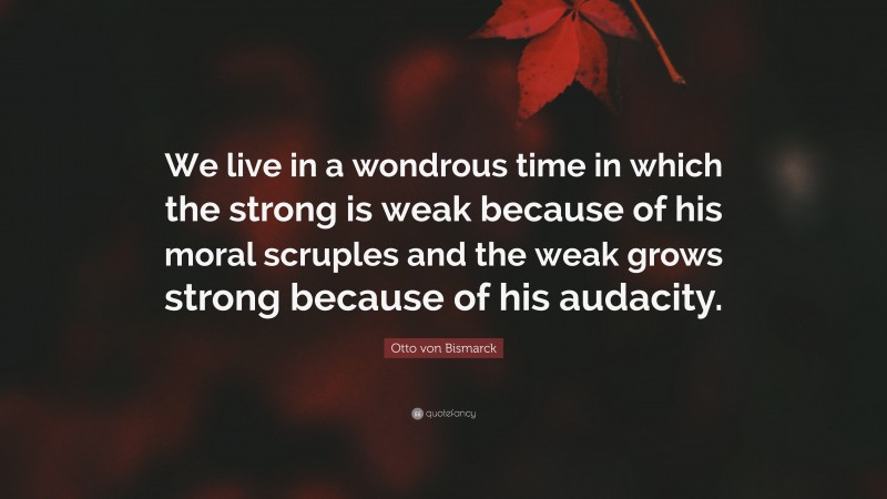 Otto von Bismarck Quote: “We live in a wondrous time in which the strong is weak because of his moral scruples and the weak grows strong because of his audacity.”