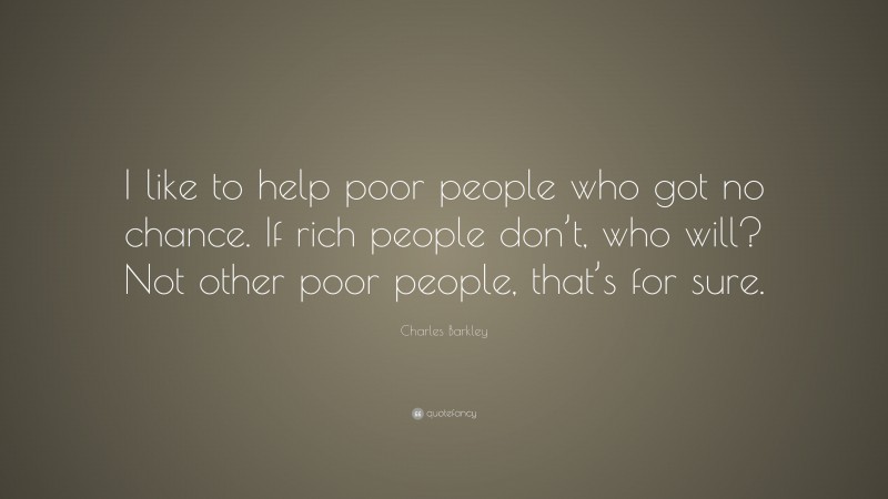 Charles Barkley Quote: “I like to help poor people who got no chance. If rich people don’t, who will? Not other poor people, that’s for sure.”