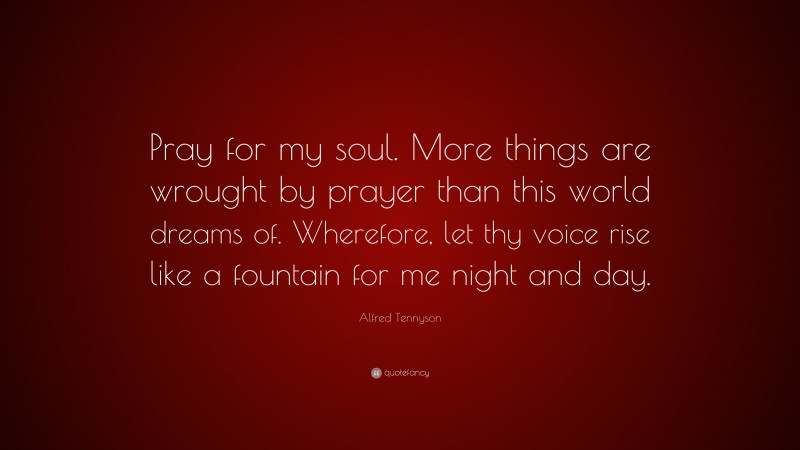 Alfred Tennyson Quote: “Pray for my soul. More things are wrought by prayer than this world dreams of. Wherefore, let thy voice rise like a fountain for me night and day.”
