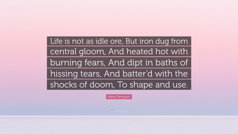 Alfred Tennyson Quote: “Life is not as idle ore, But iron dug from central gloom, And heated hot with burning fears, And dipt in baths of hissing tears, And batter’d with the shocks of doom, To shape and use.”