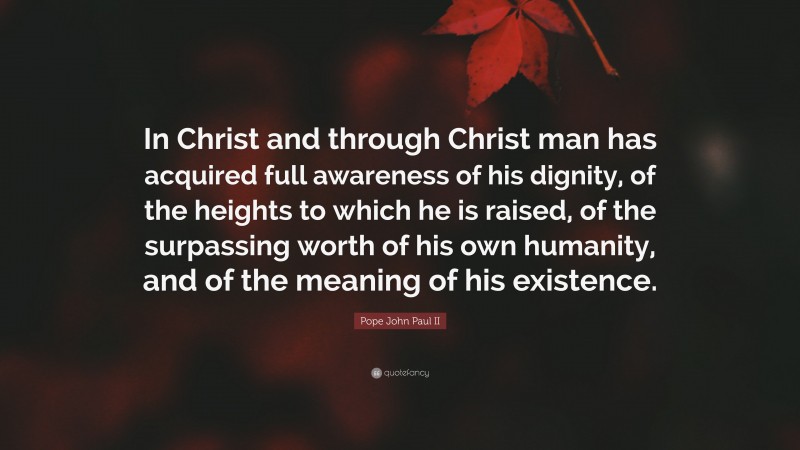 Pope John Paul II Quote: “In Christ and through Christ man has acquired full awareness of his dignity, of the heights to which he is raised, of the surpassing worth of his own humanity, and of the meaning of his existence.”