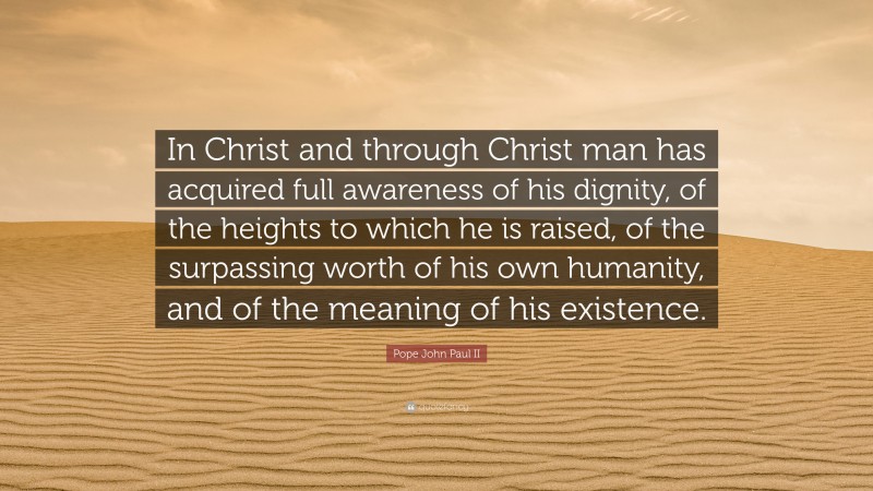 Pope John Paul II Quote: “In Christ and through Christ man has acquired full awareness of his dignity, of the heights to which he is raised, of the surpassing worth of his own humanity, and of the meaning of his existence.”