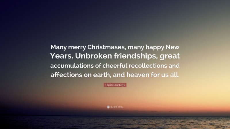 Charles Dickens Quote: “Many merry Christmases, many happy New Years. Unbroken friendships, great accumulations of cheerful recollections and affections on earth, and heaven for us all.”