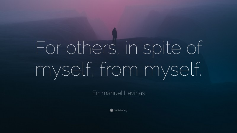 Emmanuel Levinas Quote: “For others, in spite of myself, from myself.”