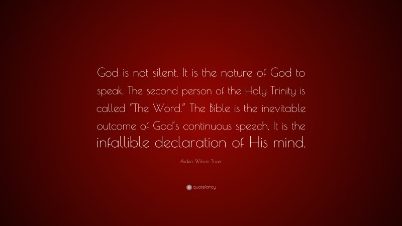 Aiden Wilson Tozer Quote: “God is not silent. It is the nature of God to speak. The second person of the Holy Trinity is called “The Word.” The Bible is the inevitable outcome of God’s continuous speech. It is the infallible declaration of His mind.”