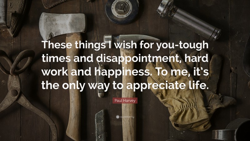 Paul Harvey Quote: “These things I wish for you-tough times and disappointment, hard work and happiness. To me, it’s the only way to appreciate life.”