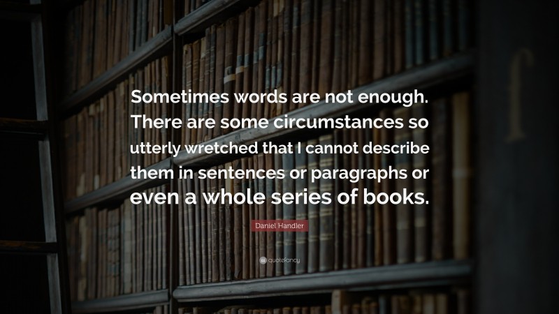Daniel Handler Quote: “Sometimes words are not enough. There are some circumstances so utterly wretched that I cannot describe them in sentences or paragraphs or even a whole series of books.”