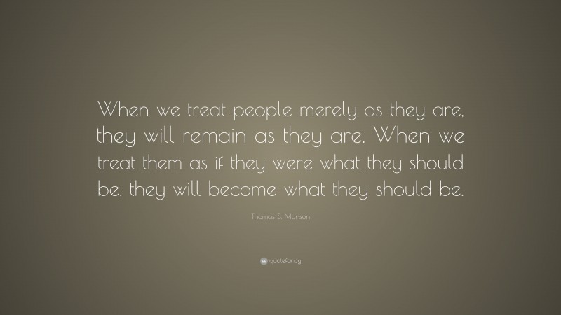 Thomas S. Monson Quote: “When we treat people merely as they are, they will remain as they are. When we treat them as if they were what they should be, they will become what they should be.”