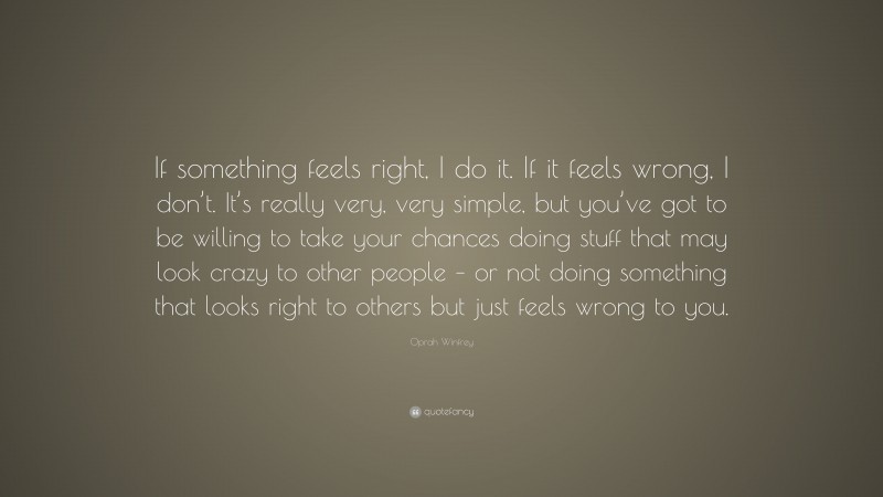 Oprah Winfrey Quote: “If something feels right, I do it. If it feels wrong, I don’t. It’s really very, very simple, but you’ve got to be willing to take your chances doing stuff that may look crazy to other people – or not doing something that looks right to others but just feels wrong to you.”